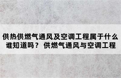 供热供燃气通风及空调工程属于什么谁知道吗？ 供燃气通风与空调工程